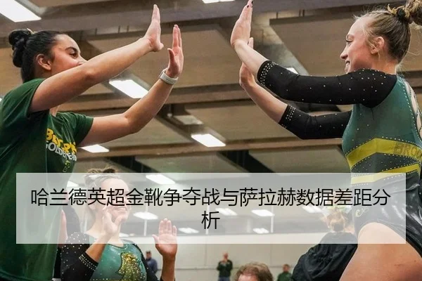 哈兰德英超金靴争夺战与萨拉赫数据差距分析