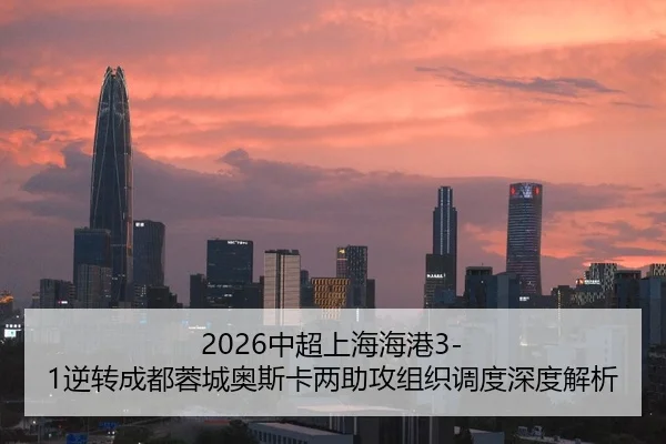 2026中超上海海港3-1逆转成都蓉城奥斯卡两助攻组织调度深度解析