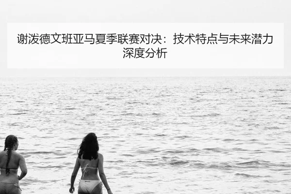 谢泼德文班亚马夏季联赛对决：技术特点与未来潜力深度分析